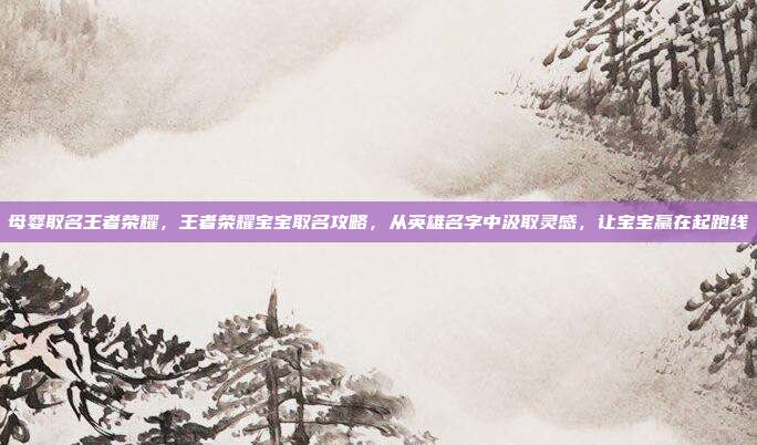 母婴取名王者荣耀,王者荣耀宝宝取名攻略,从英雄名字中汲取灵感,让宝宝赢在起跑线