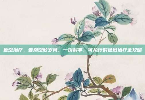 色斑治疗，告别斑驳岁月，一份科学、可执行的色斑治疗全攻略