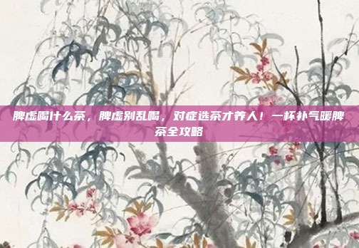 脾虚喝什么茶,脾虚别乱喝,对症选茶才养人!一杯补气暖脾茶全攻略