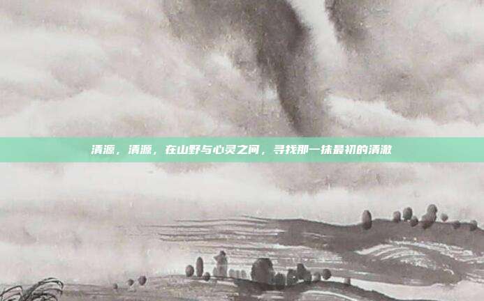 清源，清源，在山野与心灵之间，寻找那一抹最初的清澈