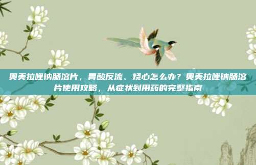 奥美拉唑钠肠溶片，胃酸反流、烧心怎么办？奥美拉唑钠肠溶片使用攻略，从症状到用药的完整指南