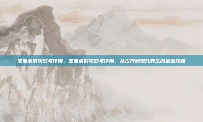 黑老虎的功效与作用,黑老虎的功效与作用,从古方到现代养生的全面攻略