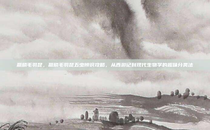 蠃鳞毛羽昆，蠃鳞毛羽昆五虫辨识攻略，从西游记到现代生物学的趣味分类法