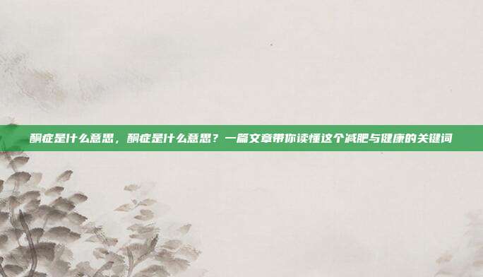 酮症是什么意思，酮症是什么意思？一篇文章带你读懂这个减肥与健康的关键词