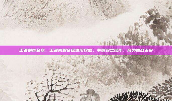 王者荣耀仑操，王者荣耀仑操进阶攻略，掌握轮盘操作，成为团战主宰