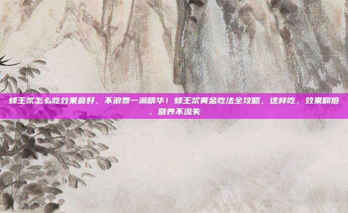 蜂王浆怎么吃效果最好,不浪费一滴精华!蜂王浆黄金吃法全攻略,这样吃,效果翻倍,营养不流失