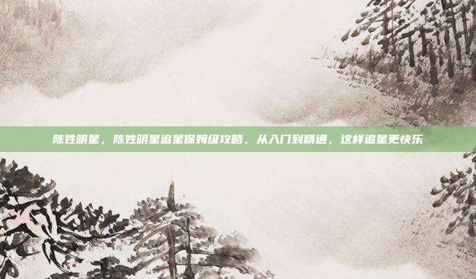 陈姓明星,陈姓明星追星保姆级攻略,从入门到精通,这样追星更快乐