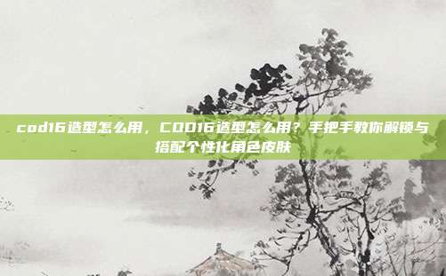cod16造型怎么用,COD16造型怎么用?手把手教你解锁与搭配个性化角色皮肤