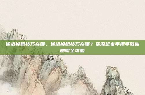 逆战掉鲲技巧在哪,逆战掉鲲技巧在哪?资深玩家手把手教你刷鲲全攻略