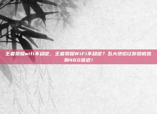 王者荣耀wifi不稳定,王者荣耀WiFi不稳定?五大绝招让你彻底告别460延迟!