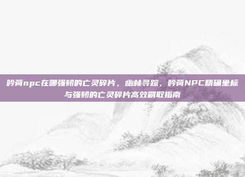 吟荷npc在哪强韧的亡灵碎片，幽林寻踪，吟荷NPC精确坐标与强韧的亡灵碎片高效刷取指南