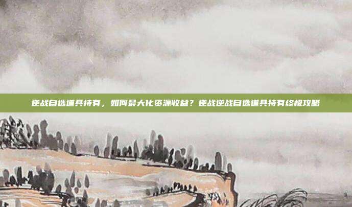 逆战自选道具持有,如何最大化资源收益?逆战逆战自选道具持有终极攻略