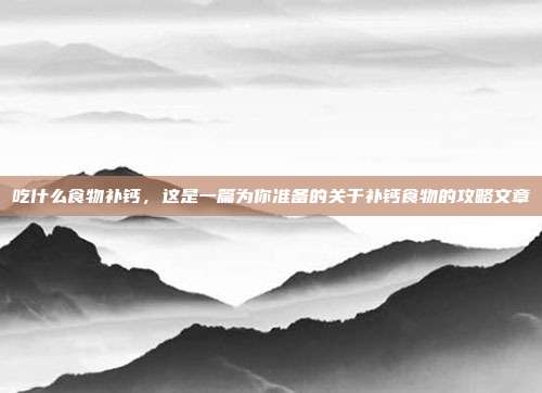 吃什么食物补钙，这是一篇为你准备的关于补钙食物的攻略文章