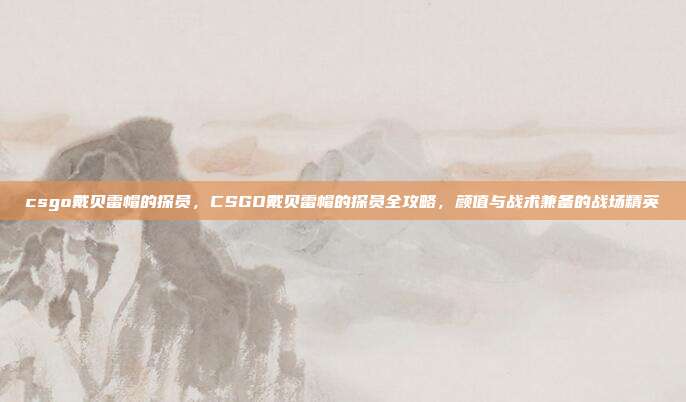 csgo戴贝雷帽的探员，CSGO戴贝雷帽的探员全攻略，颜值与战术兼备的战场精英