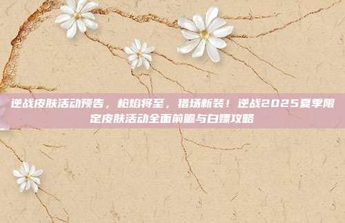 逆战皮肤活动预告,枪焰将至,猎场新装!逆战2025夏季限定皮肤活动全面前瞻与白嫖攻略