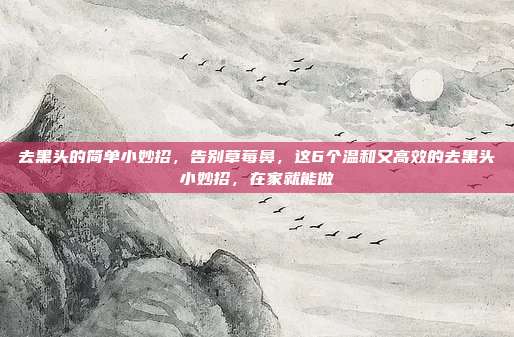去黑头的简单小妙招，告别草莓鼻，这6个温和又高效的去黑头小妙招，在家就能做