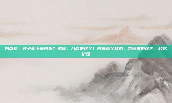 白糠疹,孩子脸上有白斑?别慌,八成是这个!白糠疹全攻略,告别虫斑误区,轻松护理