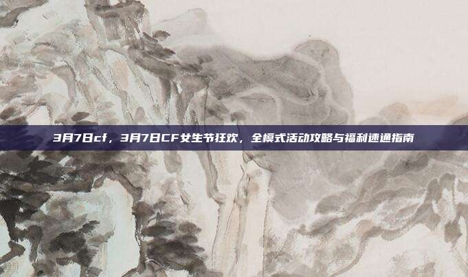3月7日cf,3月7日CF女生节狂欢,全模式活动攻略与福利速通指南