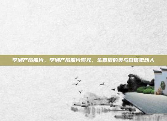李湘产后照片,李湘产后照片曝光,生育后的美与自信更动人