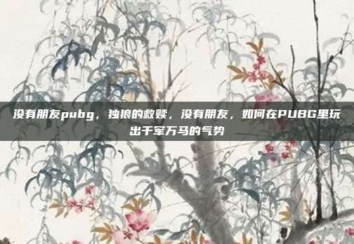 没有朋友pubg,独狼的救赎,没有朋友,如何在PUBG里玩出千军万马的气势