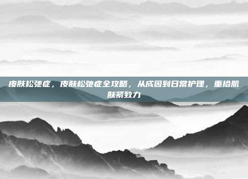 皮肤松弛症,皮肤松弛症全攻略,从成因到日常护理,重拾肌肤紧致力