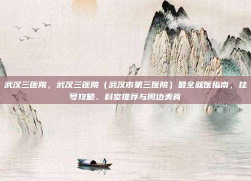 武汉三医院,武汉三医院(武汉市第三医院)最全就医指南,挂号攻略、科室推荐与周边美食