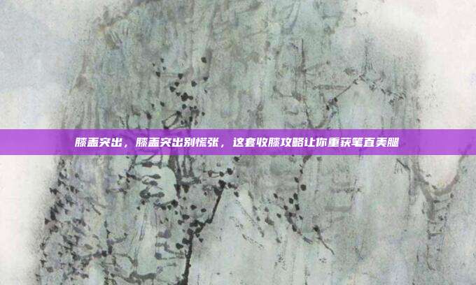 膝盖突出,膝盖突出别慌张,这套收膝攻略让你重获笔直美腿