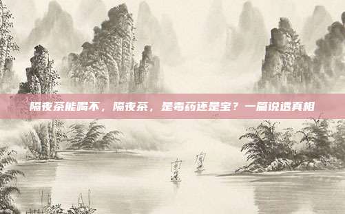 隔夜茶能喝不,隔夜茶,是毒药还是宝?一篇说透真相