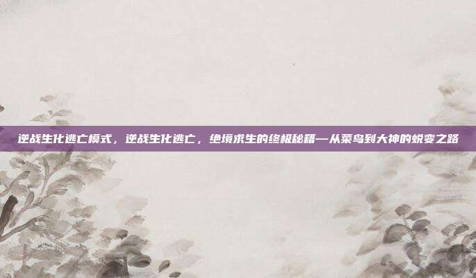 逆战生化逃亡模式，逆战生化逃亡，绝境求生的终极秘籍—从菜鸟到大神的蜕变之路