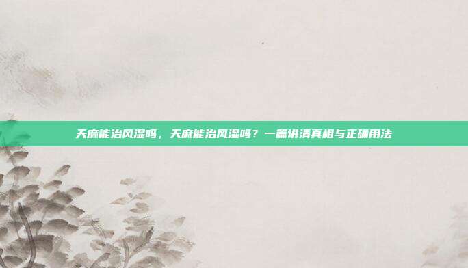 天麻能治风湿吗，天麻能治风湿吗？一篇讲清真相与正确用法