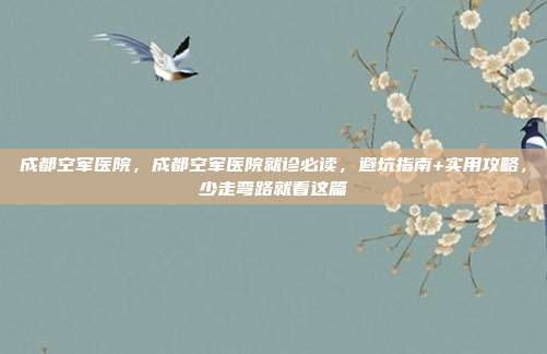 成都空军医院,成都空军医院就诊必读,避坑指南+实用攻略,少走弯路就看这篇