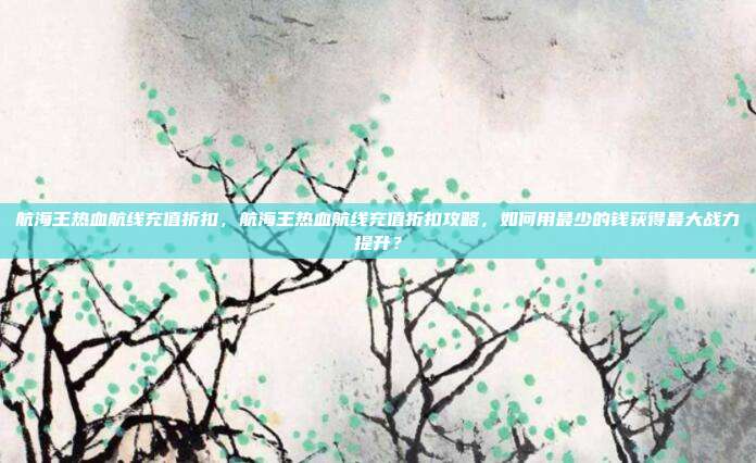 航海王热血航线充值折扣,航海王热血航线充值折扣攻略,如何用最少的钱获得最大战力提升?