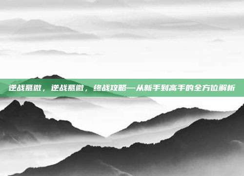 逆战慕微,逆战慕微,终战攻略—从新手到高手的全方位解析