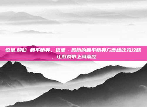 语堂.颜韵 和平精英,语堂·颜韵的和平精英方言版吃鸡攻略,让游戏带上闽南腔