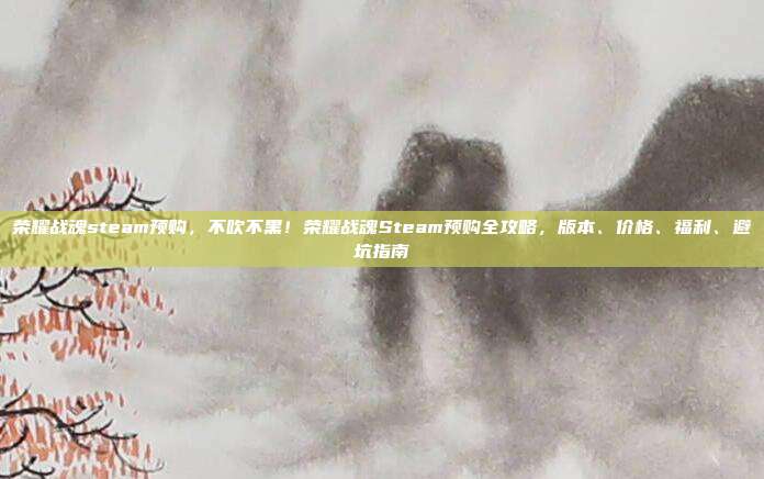 荣耀战魂steam预购,不吹不黑!荣耀战魂Steam预购全攻略,版本、价格、福利、避坑指南