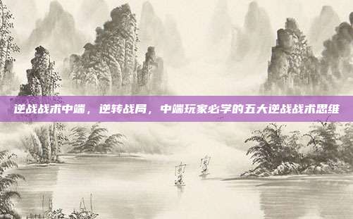逆战战术中端，逆转战局，中端玩家必学的五大逆战战术思维