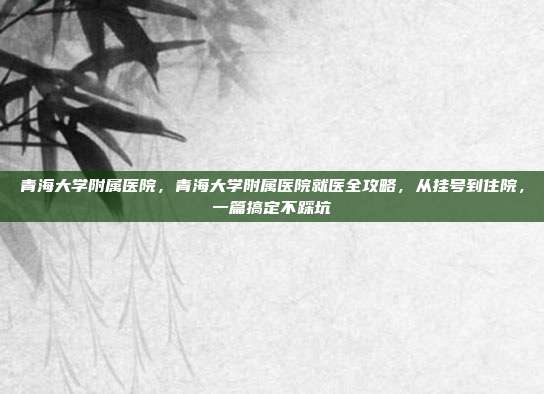 青海大学附属医院，青海大学附属医院就医全攻略，从挂号到住院，一篇搞定不踩坑