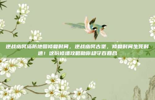 逆战幽冥塔防地图修复时间，逆战幽冥古堡，修复时间生死时速！这份修墙攻略助你稳守百回合