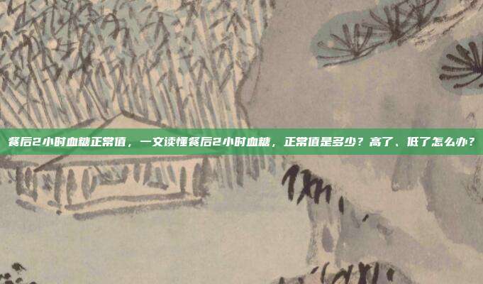 餐后2小时血糖正常值，一文读懂餐后2小时血糖，正常值是多少？高了、低了怎么办？