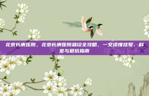 北京长庚医院,北京长庚医院就诊全攻略,一文读懂挂号、科室与避坑指南