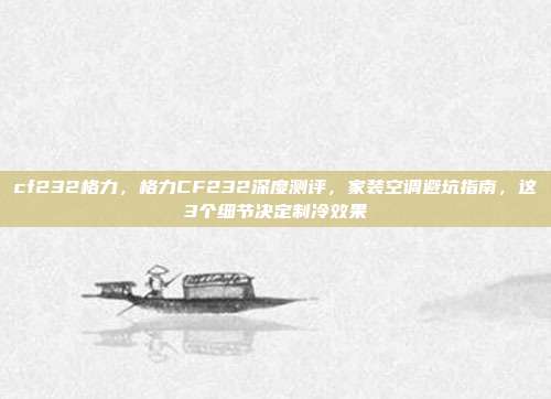 cf232格力,格力CF232深度测评,家装空调避坑指南,这3个细节决定制冷效果