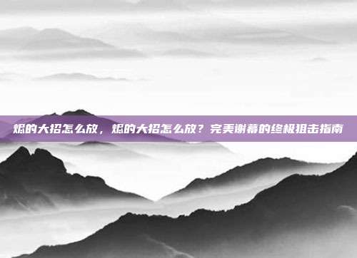 烬的大招怎么放,烬的大招怎么放?完美谢幕的终极狙击指南
