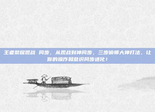 王者荣耀观战 同步，从观战到神同步，三步偷师大神打法，让你的操作和意识同步进化！