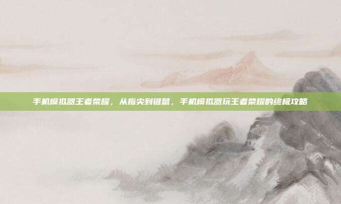 手机模拟器王者荣耀，从指尖到键鼠，手机模拟器玩王者荣耀的终极攻略
