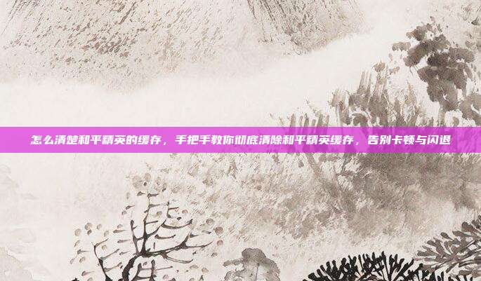 怎么清楚和平精英的缓存,手把手教你彻底清除和平精英缓存,告别卡顿与闪退