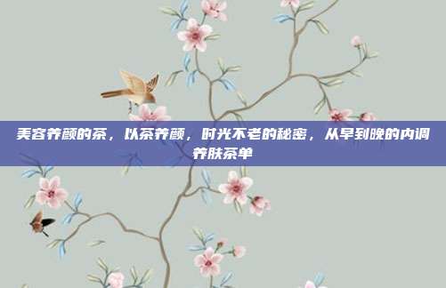 美容养颜的茶，以茶养颜，时光不老的秘密，从早到晚的内调养肤茶单