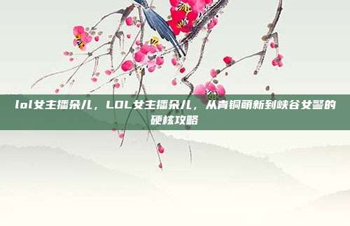 lol女主播朵儿,LOL女主播朵儿,从青铜萌新到峡谷女警的硬核攻略