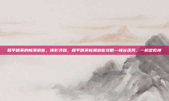 和平精英的新潮浪客,侠影寻踪,和平精英新潮浪客攻略—峡谷逐风,一枪定乾坤