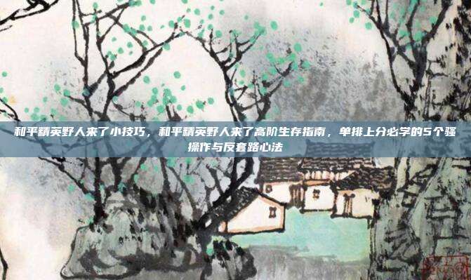 和平精英野人来了小技巧,和平精英野人来了高阶生存指南,单排上分必学的5个骚操作与反套路心法