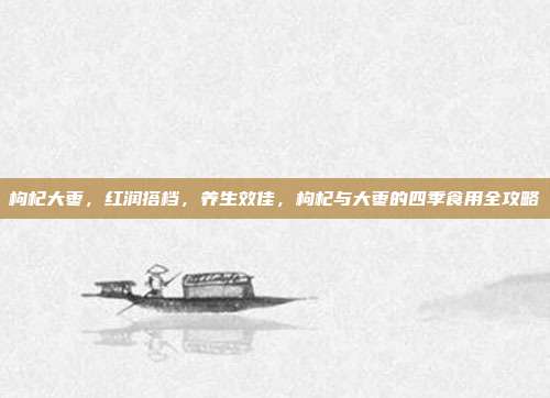 枸杞大枣,红润搭档,养生效佳,枸杞与大枣的四季食用全攻略